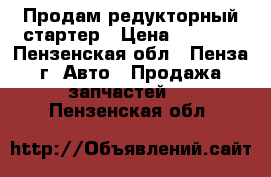 Продам редукторный стартер › Цена ­ 1 000 - Пензенская обл., Пенза г. Авто » Продажа запчастей   . Пензенская обл.